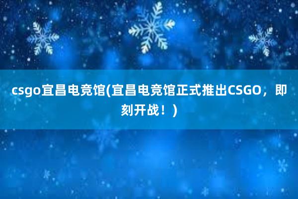 csgo宜昌电竞馆(宜昌电竞馆正式推出CSGO，即刻开战！)