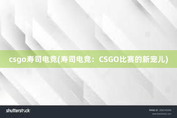 csgo寿司电竞(寿司电竞：CSGO比赛的新宠儿)