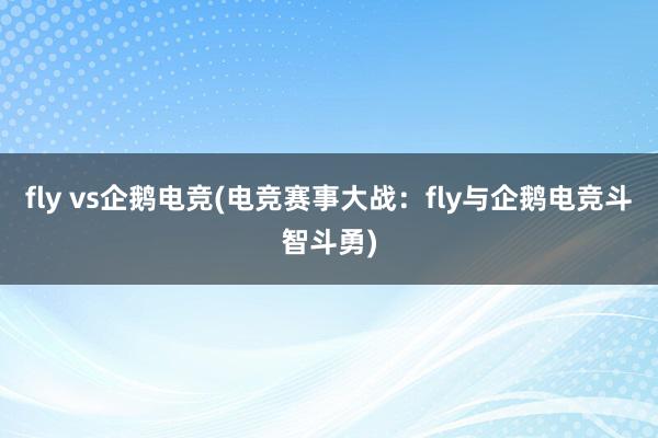 fly vs企鹅电竞(电竞赛事大战：fly与企鹅电竞斗智斗勇)