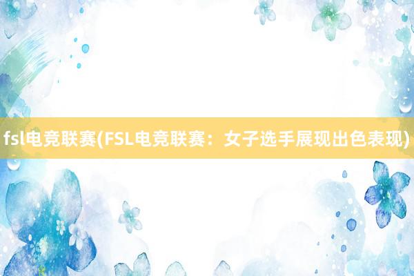 fsl电竞联赛(FSL电竞联赛：女子选手展现出色表现)