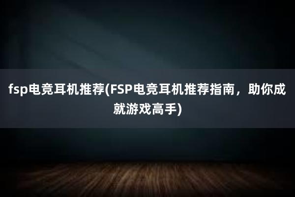 fsp电竞耳机推荐(FSP电竞耳机推荐指南，助你成就游戏高手)