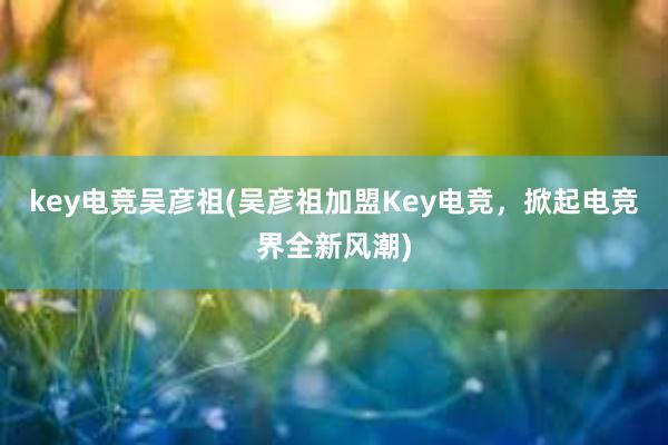 key电竞吴彦祖(吴彦祖加盟Key电竞，掀起电竞界全新风潮)