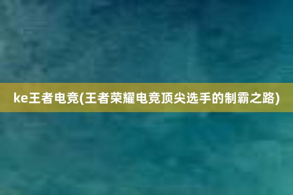 ke王者电竞(王者荣耀电竞顶尖选手的制霸之路)