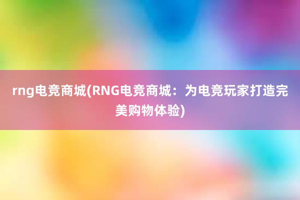 rng电竞商城(RNG电竞商城：为电竞玩家打造完美购物体验)