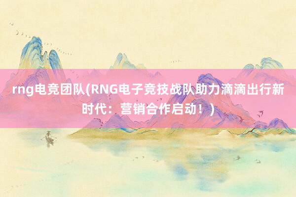 rng电竞团队(RNG电子竞技战队助力滴滴出行新时代：营销合作启动！)