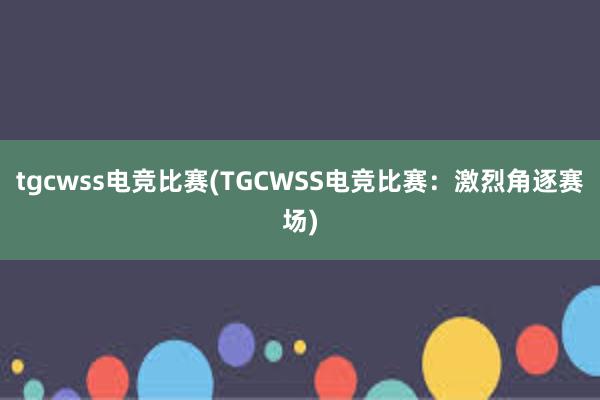 tgcwss电竞比赛(TGCWSS电竞比赛：激烈角逐赛场)