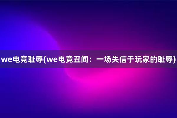 we电竞耻辱(we电竞丑闻：一场失信于玩家的耻辱)