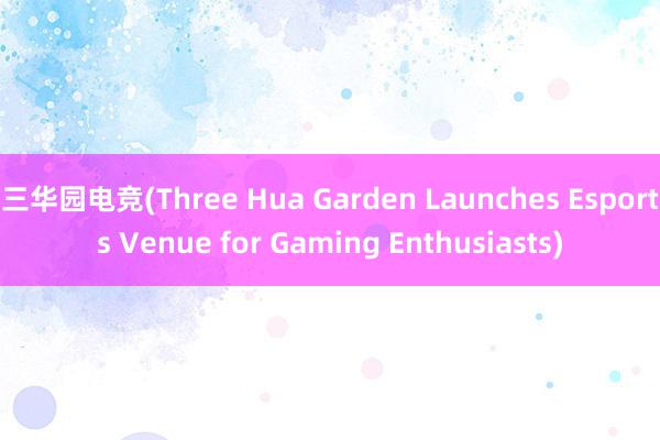 三华园电竞(Three Hua Garden Launches Esports Venue for Gaming Enthusiasts)