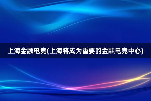 上海金融电竞(上海将成为重要的金融电竞中心)