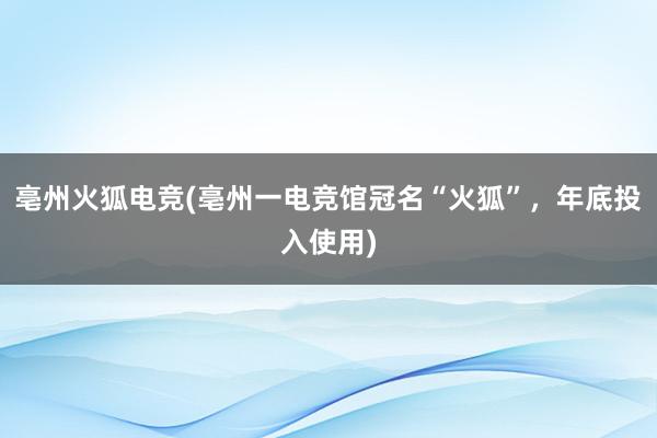 亳州火狐电竞(亳州一电竞馆冠名“火狐”，年底投入使用)