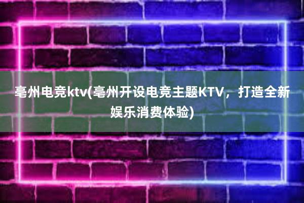 亳州电竞ktv(亳州开设电竞主题KTV，打造全新娱乐消费体验)