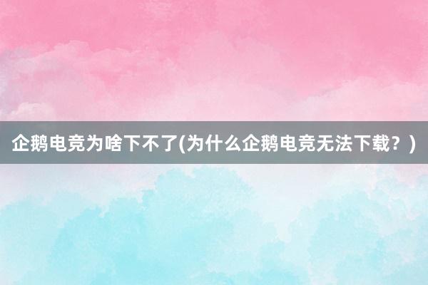 企鹅电竞为啥下不了(为什么企鹅电竞无法下载？)