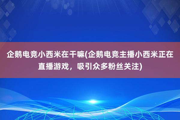 企鹅电竞小西米在干嘛(企鹅电竞主播小西米正在直播游戏，吸引众多粉丝关注)