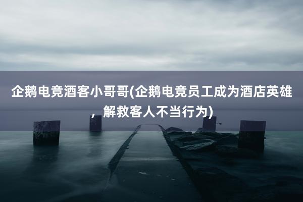 企鹅电竞酒客小哥哥(企鹅电竞员工成为酒店英雄，解救客人不当行为)