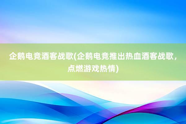 企鹅电竞酒客战歌(企鹅电竞推出热血酒客战歌，点燃游戏热情)