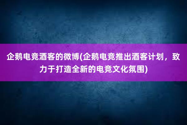 企鹅电竞酒客的微博(企鹅电竞推出酒客计划，致力于打造全新的电竞文化氛围)