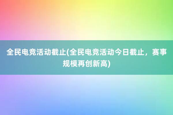 全民电竞活动截止(全民电竞活动今日截止，赛事规模再创新高)