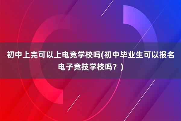 初中上完可以上电竞学校吗(初中毕业生可以报名电子竞技学校吗？)