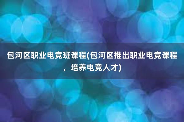 包河区职业电竞班课程(包河区推出职业电竞课程，培养电竞人才)