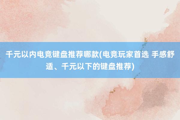 千元以内电竞键盘推荐哪款(电竞玩家首选 手感舒适、千元以下的键盘推荐)