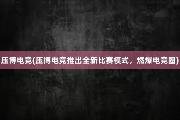 压博电竞(压博电竞推出全新比赛模式，燃爆电竞圈)