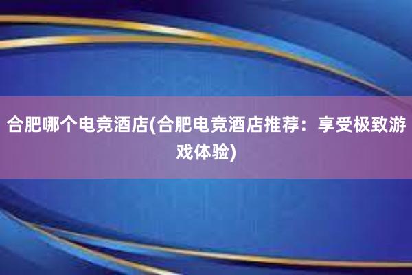 合肥哪个电竞酒店(合肥电竞酒店推荐：享受极致游戏体验)