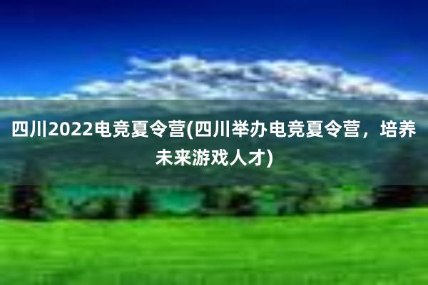 四川2022电竞夏令营(四川举办电竞夏令营，培养未来游戏人才)