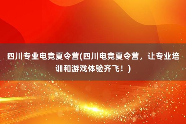 四川专业电竞夏令营(四川电竞夏令营，让专业培训和游戏体验齐飞！)