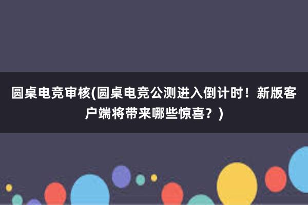 圆桌电竞审核(圆桌电竞公测进入倒计时！新版客户端将带来哪些惊喜？)