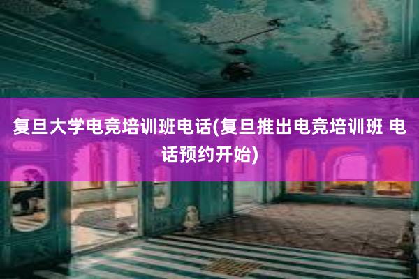 复旦大学电竞培训班电话(复旦推出电竞培训班 电话预约开始)