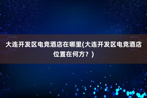 大连开发区电竞酒店在哪里(大连开发区电竞酒店位置在何方？)