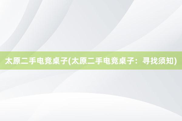 太原二手电竞桌子(太原二手电竞桌子：寻找须知)