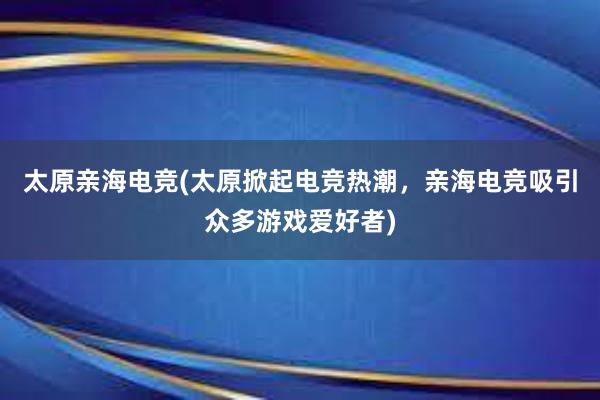 太原亲海电竞(太原掀起电竞热潮，亲海电竞吸引众多游戏爱好者)