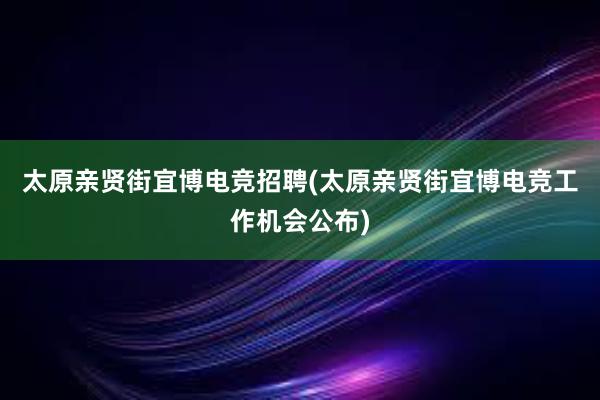 太原亲贤街宜博电竞招聘(太原亲贤街宜博电竞工作机会公布)