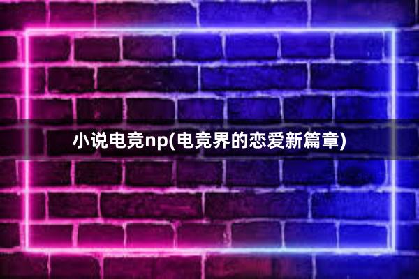 小说电竞np(电竞界的恋爱新篇章)