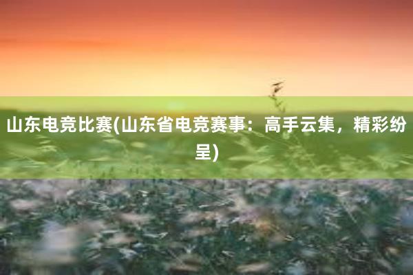 山东电竞比赛(山东省电竞赛事：高手云集，精彩纷呈)