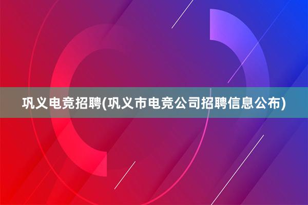 巩义电竞招聘(巩义市电竞公司招聘信息公布)