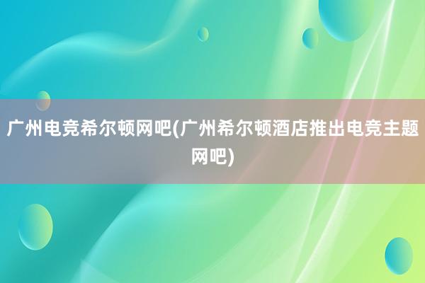 广州电竞希尔顿网吧(广州希尔顿酒店推出电竞主题网吧)