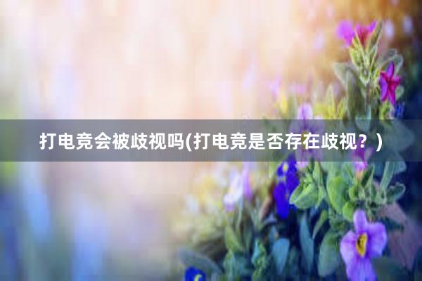 打电竞会被歧视吗(打电竞是否存在歧视？)