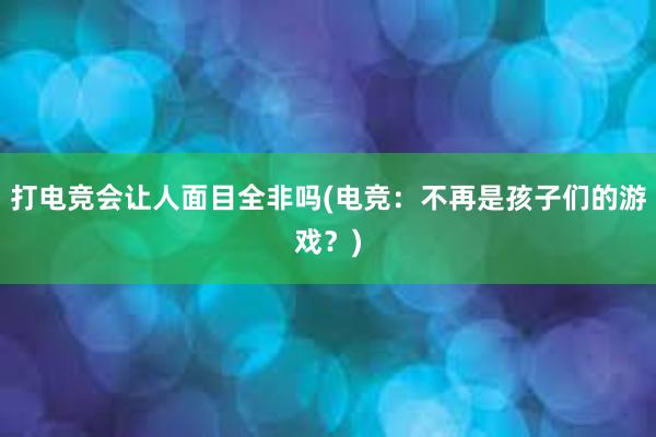 打电竞会让人面目全非吗(电竞：不再是孩子们的游戏？)