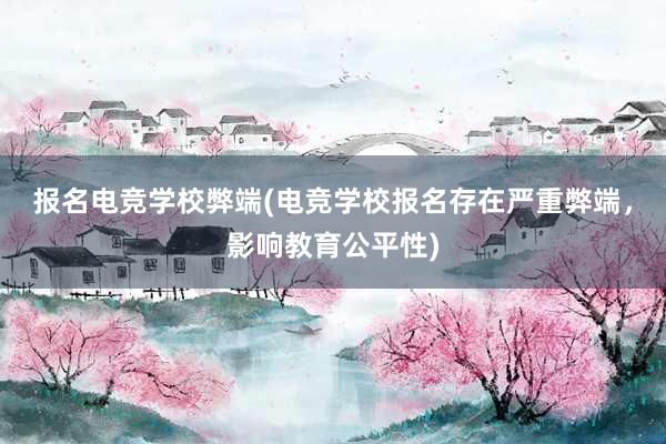 报名电竞学校弊端(电竞学校报名存在严重弊端，影响教育公平性)