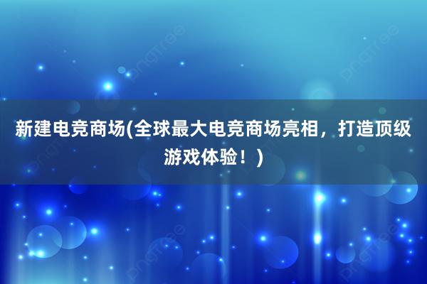 新建电竞商场(全球最大电竞商场亮相，打造顶级游戏体验！)