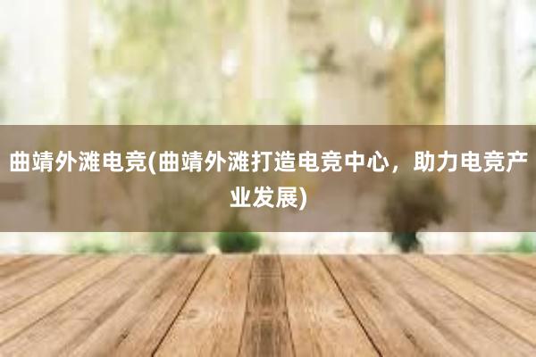 曲靖外滩电竞(曲靖外滩打造电竞中心，助力电竞产业发展)