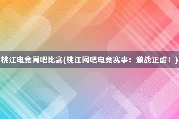 桃江电竞网吧比赛(桃江网吧电竞赛事：激战正酣！)