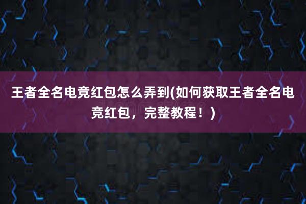 王者全名电竞红包怎么弄到(如何获取王者全名电竞红包，完整教程！)