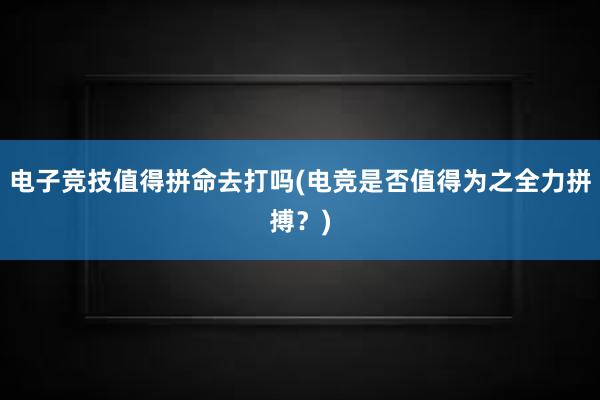 电子竞技值得拼命去打吗(电竞是否值得为之全力拼搏？)