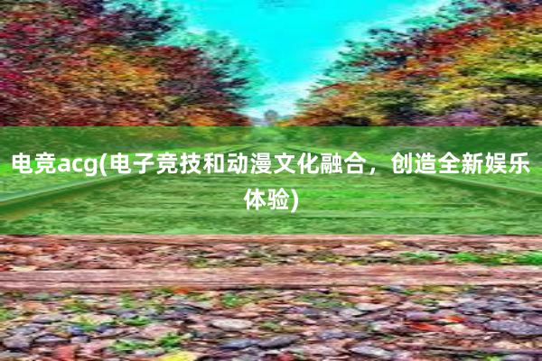 电竞acg(电子竞技和动漫文化融合，创造全新娱乐体验)