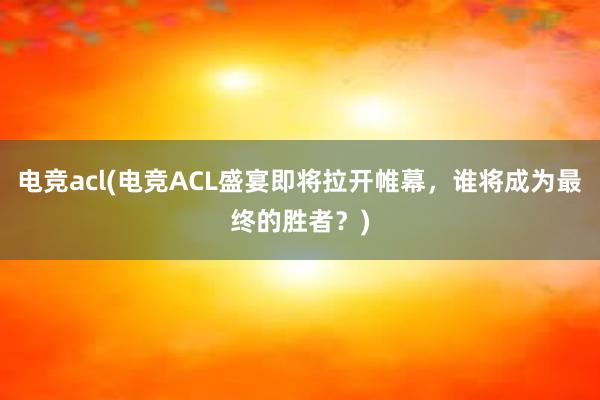 电竞acl(电竞ACL盛宴即将拉开帷幕，谁将成为最终的胜者？)