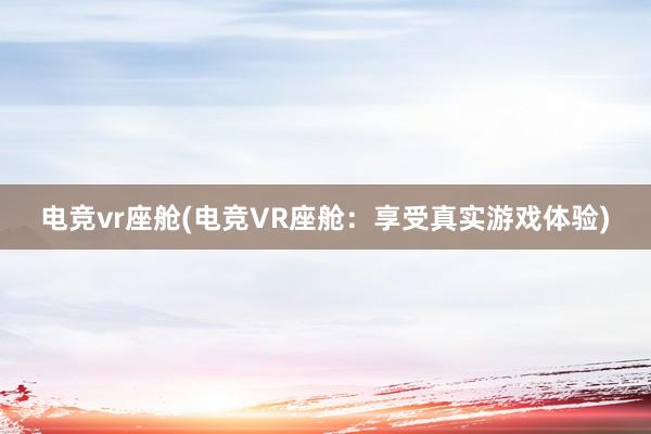 电竞vr座舱(电竞VR座舱：享受真实游戏体验)