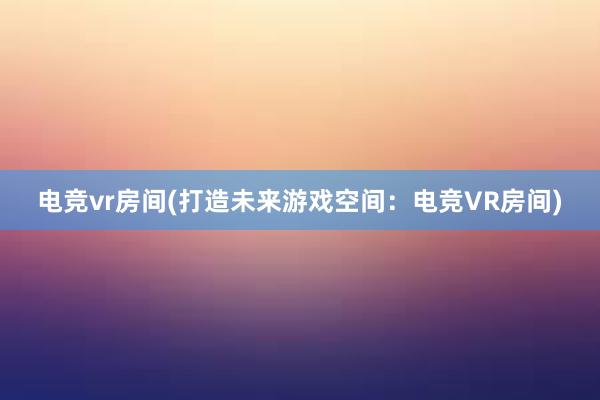 电竞vr房间(打造未来游戏空间：电竞VR房间)